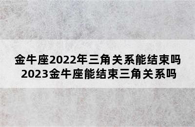 金牛座2022年三角关系能结束吗 2023金牛座能结束三角关系吗